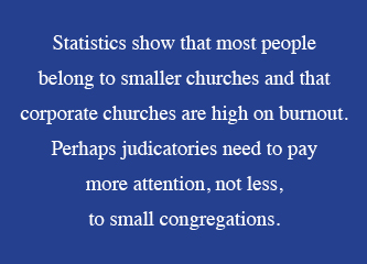  Statistics show that most people  belong to smaller churches and that corporate churches are high on burnout. Perhaps judicatories need to pay  more attention, not less,  to small congregations. 